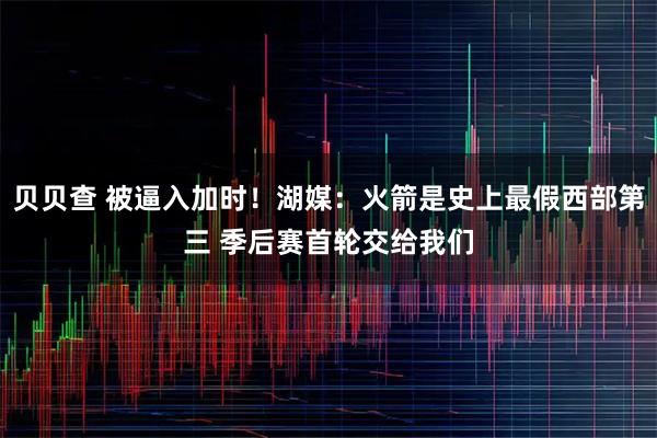 贝贝查 被逼入加时！湖媒：火箭是史上最假西部第三 季后赛首轮交给我们