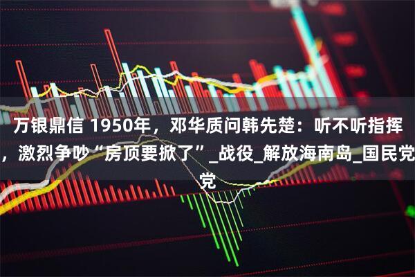 万银鼎信 1950年，邓华质问韩先楚：听不听指挥，激烈争吵“房顶要掀了”_战役_解放海南岛_国民党