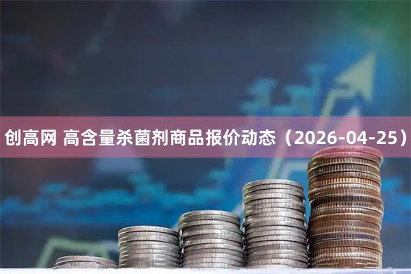 创高网 高含量杀菌剂商品报价动态（2026-04-25）