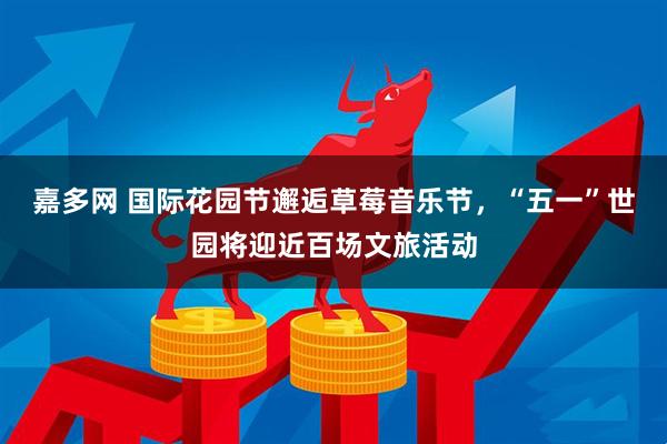 嘉多网 国际花园节邂逅草莓音乐节，“五一”世园将迎近百场文旅活动