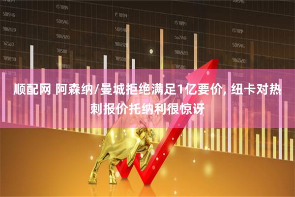 顺配网 阿森纳/曼城拒绝满足1亿要价, 纽卡对热刺报价托纳利很惊讶