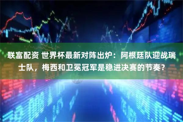 联富配资 世界杯最新对阵出炉：阿根廷队迎战瑞士队，梅西和卫冕冠军是稳进决赛的节奏？