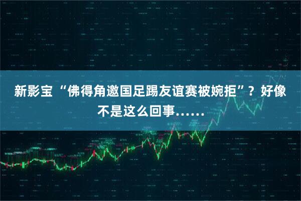 新影宝 “佛得角邀国足踢友谊赛被婉拒”？好像不是这么回事……