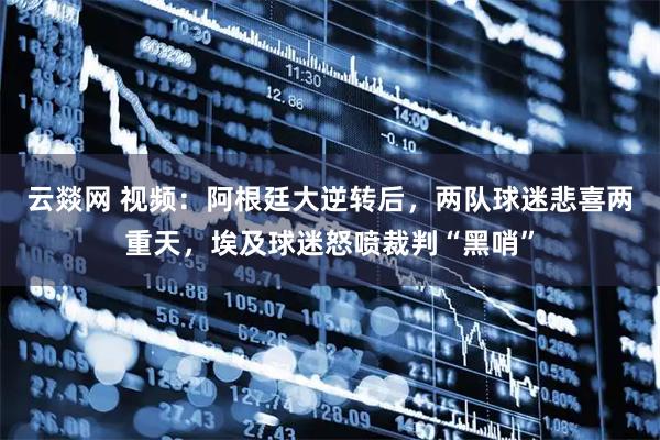云燚网 视频：阿根廷大逆转后，两队球迷悲喜两重天，埃及球迷怒喷裁判“黑哨”