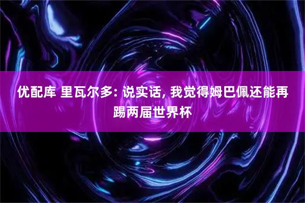 优配库 里瓦尔多: 说实话, 我觉得姆巴佩还能再踢两届世界杯