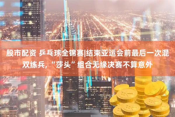 股市配资 乒乓球全锦赛|结束亚运会前最后一次混双练兵, “莎头”组合无缘决赛不算意外
