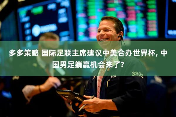多多策略 国际足联主席建议中美合办世界杯, 中国男足躺赢机会来了?