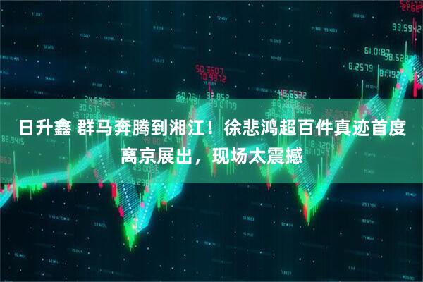 日升鑫 群马奔腾到湘江！徐悲鸿超百件真迹首度离京展出，现场太震撼