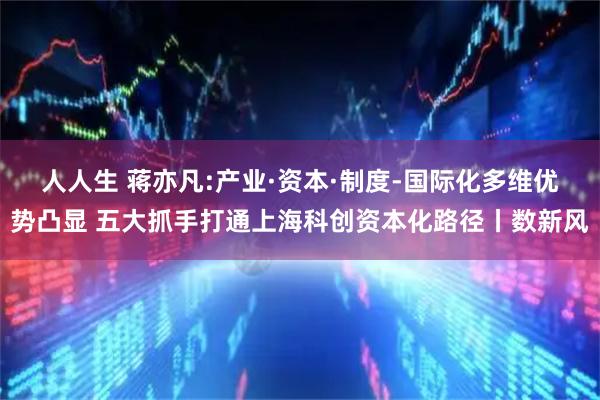 人人生 蒋亦凡:产业·资本·制度-国际化多维优势凸显 五大抓手打通上海科创资本化路径丨数新风